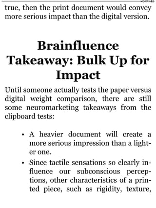 true, then the print document would convey
more serious impact than the digital version.
Brainfluence
Takeaway: Bulk Up for
Impact
Until someone actually tests the paper versus
digital weight comparison, there are still
some neuromarketing takeaways from the
clipboard tests:
• A heavier document will create a
more serious impression than a light-
er one.
• Since tactile sensations so clearly in-
fluence our subconscious percep-
tions, other characteristics of a prin-
ted piece, such as rigidity, texture,
256/743
 