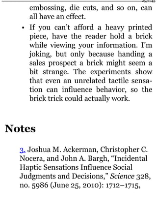 embossing, die cuts, and so on, can
all have an effect.
• If you can’t afford a heavy printed
piece, have the reader hold a brick
while viewing your information. I’m
joking, but only because handing a
sales prospect a brick might seem a
bit strange. The experiments show
that even an unrelated tactile sensa-
tion can influence behavior, so the
brick trick could actually work.
Notes
3. Joshua M. Ackerman, Christopher C.
Nocera, and John A. Bargh, “Incidental
Haptic Sensations Influence Social
Judgments and Decisions,” Science 328,
no. 5986 (June 25, 2010): 1712–1715,
257/743
 