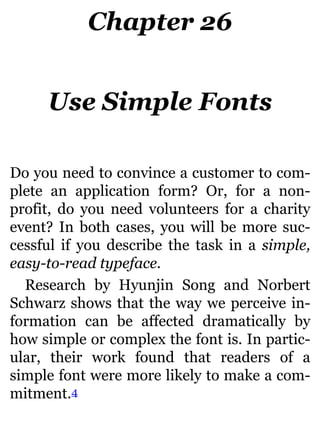 Chapter 26
Use Simple Fonts
Do you need to convince a customer to com-
plete an application form? Or, for a non-
profit, do you need volunteers for a charity
event? In both cases, you will be more suc-
cessful if you describe the task in a simple,
easy-to-read typeface.
Research by Hyunjin Song and Norbert
Schwarz shows that the way we perceive in-
formation can be affected dramatically by
how simple or complex the font is. In partic-
ular, their work found that readers of a
simple font were more likely to make a com-
mitment.4
 