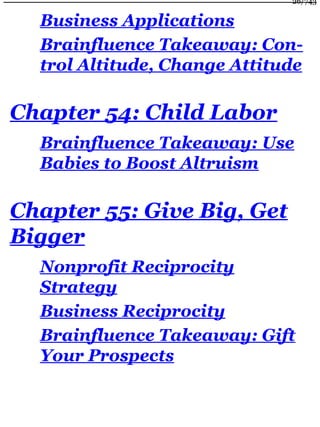 Business Applications
Brainfluence Takeaway: Con-
trol Altitude, Change Attitude
Chapter 54: Child Labor
Brainfluence Takeaway: Use
Babies to Boost Altruism
Chapter 55: Give Big, Get
Bigger
Nonprofit Reciprocity
Strategy
Business Reciprocity
Brainfluence Takeaway: Gift
Your Prospects
26/743
 