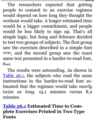 The researchers expected that getting
people to commit to an exercise regimen
would depend on how long they thought the
workout would take. A longer estimated time
would be a bigger commitment, and people
would be less likely to sign up. That’s all
simple logic, but Song and Schwarz decided
to test two groups of subjects. The first group
saw the exercises described in a simple font
, and the second group saw the exact
same text presented in a harder-to-read font,
.
The results were astounding. As shown in
Table 26.1, the subjects who read the same
instructions in the harder-to-read font es-
timated that the regimen would take nearly
twice as long, 15.1 minutes versus 8.2
minutes.
Table 26.1 Estimated Time to Com-
plete Exercises Printed in Two Type
Fonts
260/743
 