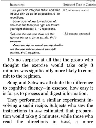 It’s no surprise at all that the group who
thought the exercise would take only 8
minutes was significantly more likely to com-
mit to the regimen.
Song and Schwarz attribute the difference
to cognitive fluency—in essence, how easy it
is for us to process and digest information.
They performed a similar experiment in-
volving a sushi recipe. Subjects who saw the
instructions in estimated that prepara-
tion would take 5.6 minutes, while those who
read the directions in , a more
261/743
 