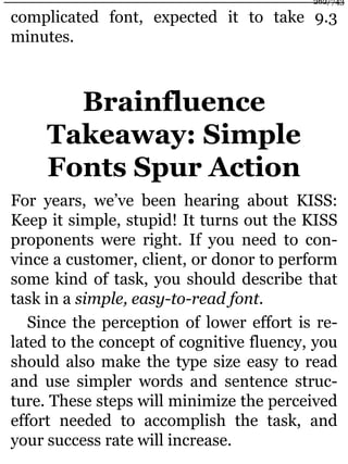 complicated font, expected it to take 9.3
minutes.
Brainfluence
Takeaway: Simple
Fonts Spur Action
For years, we’ve been hearing about KISS:
Keep it simple, stupid! It turns out the KISS
proponents were right. If you need to con-
vince a customer, client, or donor to perform
some kind of task, you should describe that
task in a simple, easy-to-read font.
Since the perception of lower effort is re-
lated to the concept of cognitive fluency, you
should also make the type size easy to read
and use simpler words and sentence struc-
ture. These steps will minimize the perceived
effort needed to accomplish the task, and
your success rate will increase.
262/743
 