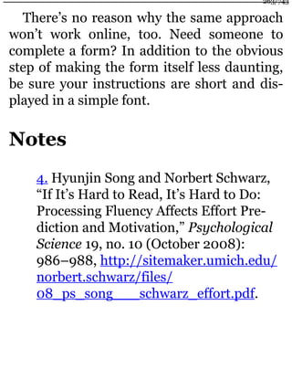 There’s no reason why the same approach
won’t work online, too. Need someone to
complete a form? In addition to the obvious
step of making the form itself less daunting,
be sure your instructions are short and dis-
played in a simple font.
Notes
4. Hyunjin Song and Norbert Schwarz,
“If It’s Hard to Read, It’s Hard to Do:
Processing Fluency Affects Effort Pre-
diction and Motivation,” Psychological
Science 19, no. 10 (October 2008):
986–988, http://sitemaker.umich.edu/
norbert.schwarz/files/
08_ps_song___schwarz_effort.pdf.
263/743
 
