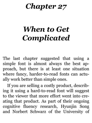 Chapter 27
When to Get
Complicated
The last chapter suggested that using a
simple font is almost always the best ap-
proach, but there is at least one situation
where fancy, harder-to-read fonts can actu-
ally work better than simple ones.
If you are selling a costly product, describ-
ing it using a hard-to-read font will suggest
to the viewer that more effort went into cre-
ating that product. As part of their ongoing
cognitive fluency research, Hyunjin Song
and Norbert Schwarz of the University of
 