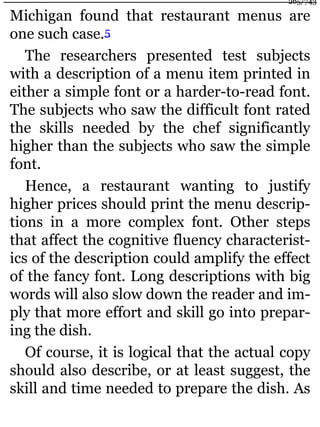 Michigan found that restaurant menus are
one such case.5
The researchers presented test subjects
with a description of a menu item printed in
either a simple font or a harder-to-read font.
The subjects who saw the difficult font rated
the skills needed by the chef significantly
higher than the subjects who saw the simple
font.
Hence, a restaurant wanting to justify
higher prices should print the menu descrip-
tions in a more complex font. Other steps
that affect the cognitive fluency characterist-
ics of the description could amplify the effect
of the fancy font. Long descriptions with big
words will also slow down the reader and im-
ply that more effort and skill go into prepar-
ing the dish.
Of course, it is logical that the actual copy
should also describe, or at least suggest, the
skill and time needed to prepare the dish. As
265/743
 