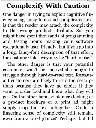 Complexify With Caution
One danger in trying to exploit cognitive flu-
ency using fancy fonts and complicated text
is that the reader may attach the complexity
to the wrong product attribute. So, you
might have spent thousands of programming
and testing hours making your software
exceptionally user-friendly, but if you go into
a long, fancy-font description of that effort,
the customer takeaway may be “hard to use.”
The other danger is that your potential
customers won’t be motivated enough to
struggle through hard-to-read text. Restaur-
ant customers are likely to read the descrip-
tions because they have no choice if they
want to order food and know what they will
get. On the other hand, customers looking at
a product brochure or a print ad might
simply skip the text altogether. Could a
lingering sense of complexity still remain,
even from a brief glance? Perhaps, but I’d
267/743
 