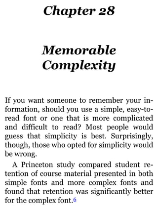 Chapter 28
Memorable
Complexity
If you want someone to remember your in-
formation, should you use a simple, easy-to-
read font or one that is more complicated
and difficult to read? Most people would
guess that simplicity is best. Surprisingly,
though, those who opted for simplicity would
be wrong.
A Princeton study compared student re-
tention of course material presented in both
simple fonts and more complex fonts and
found that retention was significantly better
for the complex font.6
 