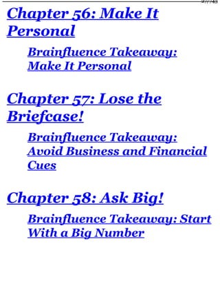 Chapter 56: Make It
Personal
Brainfluence Takeaway:
Make It Personal
Chapter 57: Lose the
Briefcase!
Brainfluence Takeaway:
Avoid Business and Financial
Cues
Chapter 58: Ask Big!
Brainfluence Takeaway: Start
With a Big Number
27/743
 