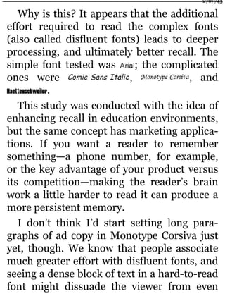 Why is this? It appears that the additional
effort required to read the complex fonts
(also called disfluent fonts) leads to deeper
processing, and ultimately better recall. The
simple font tested was ; the complicated
ones were , , and
.
This study was conducted with the idea of
enhancing recall in education environments,
but the same concept has marketing applica-
tions. If you want a reader to remember
something—a phone number, for example,
or the key advantage of your product versus
its competition—making the reader’s brain
work a little harder to read it can produce a
more persistent memory.
I don’t think I’d start setting long para-
graphs of ad copy in Monotype Corsiva just
yet, though. We know that people associate
much greater effort with disfluent fonts, and
seeing a dense block of text in a hard-to-read
font might dissuade the viewer from even
270/743
 