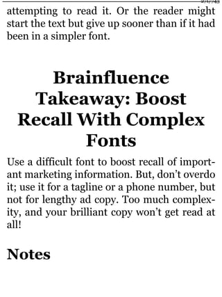 attempting to read it. Or the reader might
start the text but give up sooner than if it had
been in a simpler font.
Brainfluence
Takeaway: Boost
Recall With Complex
Fonts
Use a difficult font to boost recall of import-
ant marketing information. But, don’t overdo
it; use it for a tagline or a phone number, but
not for lengthy ad copy. Too much complex-
ity, and your brilliant copy won’t get read at
all!
Notes
271/743
 