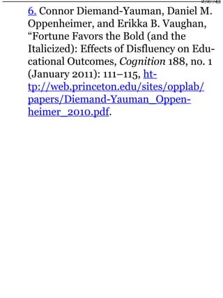 6. Connor Diemand-Yauman, Daniel M.
Oppenheimer, and Erikka B. Vaughan,
“Fortune Favors the Bold (and the
Italicized): Effects of Disfluency on Edu-
cational Outcomes, Cognition 188, no. 1
(January 2011): 111–115, ht-
tp://web.princeton.edu/sites/opplab/
papers/Diemand-Yauman_Oppen-
heimer_2010.pdf.
272/743
 
