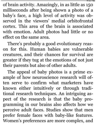 of brain activity. Amazingly, in as little as 150
milliseconds after being shown a photo of a
baby’s face, a high level of activity was ob-
served in the viewers’ medial orbitofrontal
cortex. This area of the brain is associated
with emotion. Adult photos had little or no
effect on the same area.
There’s probably a good evolutionary reas-
on for this. Human babies are vulnerable
creatures, and their chances for survival are
greater if they tug at the emotions of not just
their parents but also of other adults.
The appeal of baby photos is a prime ex-
ample of how neuroscience research will of-
ten serve to confirm what marketers have
known either intuitively or through tradi-
tional research techniques. An intriguing as-
pect of the research is that the baby pro-
gramming in our brains also affects how we
perceive adult faces. Studies show that men
prefer female faces with baby-like features.
Women’s preferences are more complex, and
275/743
 