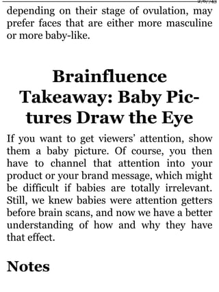 depending on their stage of ovulation, may
prefer faces that are either more masculine
or more baby-like.
Brainfluence
Takeaway: Baby Pic-
tures Draw the Eye
If you want to get viewers’ attention, show
them a baby picture. Of course, you then
have to channel that attention into your
product or your brand message, which might
be difficult if babies are totally irrelevant.
Still, we knew babies were attention getters
before brain scans, and now we have a better
understanding of how and why they have
that effect.
Notes
276/743
 