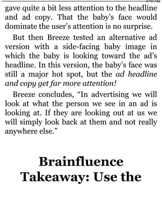 gave quite a bit less attention to the headline
and ad copy. That the baby’s face would
dominate the user’s attention is no surprise.
But then Breeze tested an alternative ad
version with a side-facing baby image in
which the baby is looking toward the ad’s
headline. In this version, the baby’s face was
still a major hot spot, but the ad headline
and copy get far more attention!
Breeze concludes, “In advertising we will
look at what the person we see in an ad is
looking at. If they are looking out at us we
will simply look back at them and not really
anywhere else.”
Brainfluence
Takeaway: Use the
279/743
 
