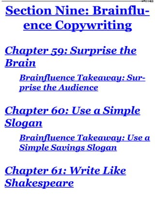 Section Nine: Brainflu-
ence Copywriting
Chapter 59: Surprise the
Brain
Brainfluence Takeaway: Sur-
prise the Audience
Chapter 60: Use a Simple
Slogan
Brainfluence Takeaway: Use a
Simple Savings Slogan
Chapter 61: Write Like
Shakespeare
28/743
 