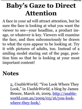 Baby’s Gaze to Direct
Attention
A face in your ad will attract attention, but be
sure the face is looking at what you want the
viewer to see—your headline, a product im-
age, or whatever is key. Viewers will examine
the face, and then subconsciously be drawn
to what the eyes appear to be looking at. Try
it with pictures of adults, too. Instead of a
smiling model staring out of the page, posi-
tion him so that he is looking at your most
important content!
Notes
2. UsableWorld; “You Look Where They
Look,” in UsableWorld, a blog by James
Breeze, March 16, 2009, http://usable-
world.com.au/2009/03/16/you-look-
where-they-look/.
280/743
 