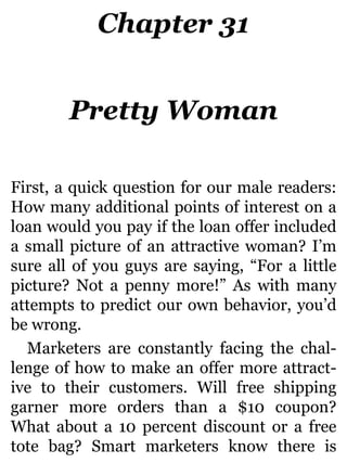 Chapter 31
Pretty Woman
First, a quick question for our male readers:
How many additional points of interest on a
loan would you pay if the loan offer included
a small picture of an attractive woman? I’m
sure all of you guys are saying, “For a little
picture? Not a penny more!” As with many
attempts to predict our own behavior, you’d
be wrong.
Marketers are constantly facing the chal-
lenge of how to make an offer more attract-
ive to their customers. Will free shipping
garner more orders than a $10 coupon?
What about a 10 percent discount or a free
tote bag? Smart marketers know there is
 