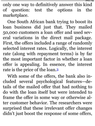 only one way to definitively answer this kind
of question: test the options in the
marketplace.
One South African bank trying to boost its
loan business did just that. They mailed
50,000 customers a loan offer and used sev-
eral variations in the direct mail package.
First, the offers included a range of randomly
selected interest rates. Logically, the interest
rate (along with repayment terms) is by far
the most important factor in whether a loan
offer is appealing. In essence, the interest
rate is the price of the loan.3
With some of the offers, the bank also in-
cluded several psychological features—de-
tails of the mailed offer that had nothing to
do with the loan itself but were intended to
frame the offer in some way or otherwise al-
ter customer behavior. The researchers were
surprised that these irrelevant offer changes
didn’t just boost the response of some offers,
282/743
 