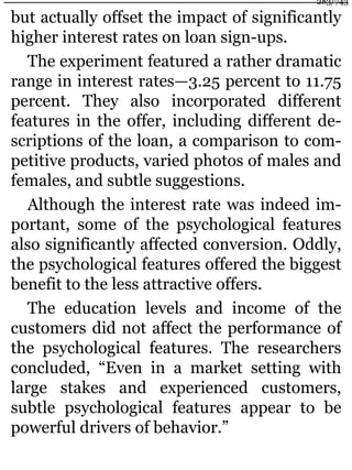 but actually offset the impact of significantly
higher interest rates on loan sign-ups.
The experiment featured a rather dramatic
range in interest rates—3.25 percent to 11.75
percent. They also incorporated different
features in the offer, including different de-
scriptions of the loan, a comparison to com-
petitive products, varied photos of males and
females, and subtle suggestions.
Although the interest rate was indeed im-
portant, some of the psychological features
also significantly affected conversion. Oddly,
the psychological features offered the biggest
benefit to the less attractive offers.
The education levels and income of the
customers did not affect the performance of
the psychological features. The researchers
concluded, “Even in a market setting with
large stakes and experienced customers,
subtle psychological features appear to be
powerful drivers of behavior.”
283/743
 