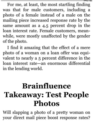 For me, at least, the most startling finding
was that for male customers, including a
photo of a female instead of a male on the
mailing piece increased response rate by the
same amount as a 4.5 percent drop in the
loan interest rate. Female customers, mean-
while, were mostly unaffected by the gender
of the photo.
I find it amazing that the effect of a mere
photo of a woman on a loan offer was equi-
valent to nearly a 5 percent difference in the
loan interest rate—an enormous differential
in the lending world.
Brainfluence
Takeaway: Test People
Photos
Will slapping a photo of a pretty woman on
your direct mail piece boost response rates?
284/743
 