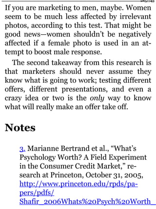 If you are marketing to men, maybe. Women
seem to be much less affected by irrelevant
photos, according to this test. That might be
good news—women shouldn’t be negatively
affected if a female photo is used in an at-
tempt to boost male response.
The second takeaway from this research is
that marketers should never assume they
know what is going to work; testing different
offers, different presentations, and even a
crazy idea or two is the only way to know
what will really make an offer take off.
Notes
3. Marianne Bertrand et al., “What’s
Psychology Worth? A Field Experiment
in the Consumer Credit Market,” re-
search at Princeton, October 31, 2005,
http://www.princeton.edu/rpds/pa-
pers/pdfs/
Shafir_2006Whats%20Psych%20Worth_%
285/743
 