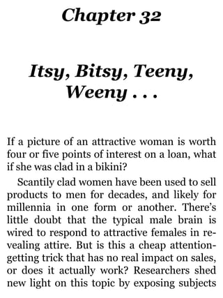 Chapter 32
Itsy, Bitsy, Teeny,
Weeny . . .
If a picture of an attractive woman is worth
four or five points of interest on a loan, what
if she was clad in a bikini?
Scantily clad women have been used to sell
products to men for decades, and likely for
millennia in one form or another. There’s
little doubt that the typical male brain is
wired to respond to attractive females in re-
vealing attire. But is this a cheap attention-
getting trick that has no real impact on sales,
or does it actually work? Researchers shed
new light on this topic by exposing subjects
 