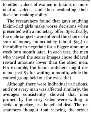 to either videos of women in bikinis or more
neutral videos, and then evaluating their
decision-making ability.
The researchers found that guys studying
bikini-clad girls make worse decisions when
presented with a monetary offer. Specifically,
the male subjects were offered the choice of a
sum of money immediately (about $25) or
the ability to negotiate for a bigger amount a
week or a month later. In each test, the men
who viewed the sexier images chose delayed
reward amounts lower than the other men.
For example, the bikini watchers might de-
mand just $7 for waiting a month, while the
control group held out for twice that.
Although there were individual variations,
and not every man was affected similarly, the
averages consistently showed that men
primed by the sexy video were willing to
strike a quicker, less beneficial deal. The re-
searchers thought that viewing the sexier
287/743
 