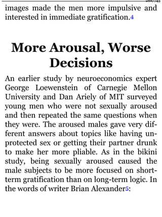 images made the men more impulsive and
interested in immediate gratification.4
More Arousal, Worse
Decisions
An earlier study by neuroeconomics expert
George Loewenstein of Carnegie Mellon
University and Dan Ariely of MIT surveyed
young men who were not sexually aroused
and then repeated the same questions when
they were. The aroused males gave very dif-
ferent answers about topics like having un-
protected sex or getting their partner drunk
to make her more pliable. As in the bikini
study, being sexually aroused caused the
male subjects to be more focused on short-
term gratification than on long-term logic. In
the words of writer Brian Alexander5:
288/743
 