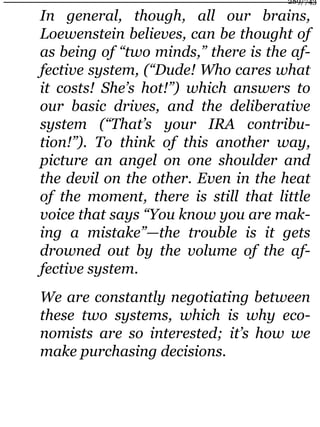 In general, though, all our brains,
Loewenstein believes, can be thought of
as being of “two minds,” there is the af-
fective system, (“Dude! Who cares what
it costs! She’s hot!”) which answers to
our basic drives, and the deliberative
system (“That’s your IRA contribu-
tion!”). To think of this another way,
picture an angel on one shoulder and
the devil on the other. Even in the heat
of the moment, there is still that little
voice that says “You know you are mak-
ing a mistake”—the trouble is it gets
drowned out by the volume of the af-
fective system.
We are constantly negotiating between
these two systems, which is why eco-
nomists are so interested; it’s how we
make purchasing decisions.
289/743
 