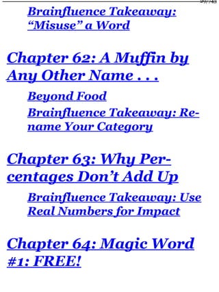 Brainfluence Takeaway:
“Misuse” a Word
Chapter 62: A Muffin by
Any Other Name . . .
Beyond Food
Brainfluence Takeaway: Re-
name Your Category
Chapter 63: Why Per-
centages Don’t Add Up
Brainfluence Takeaway: Use
Real Numbers for Impact
Chapter 64: Magic Word
#1: FREE!
29/743
 