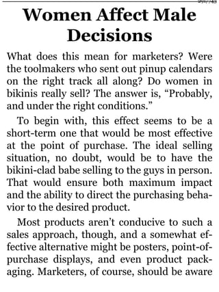 Women Affect Male
Decisions
What does this mean for marketers? Were
the toolmakers who sent out pinup calendars
on the right track all along? Do women in
bikinis really sell? The answer is, “Probably,
and under the right conditions.”
To begin with, this effect seems to be a
short-term one that would be most effective
at the point of purchase. The ideal selling
situation, no doubt, would be to have the
bikini-clad babe selling to the guys in person.
That would ensure both maximum impact
and the ability to direct the purchasing beha-
vior to the desired product.
Most products aren’t conducive to such a
sales approach, though, and a somewhat ef-
fective alternative might be posters, point-of-
purchase displays, and even product pack-
aging. Marketers, of course, should be aware
291/743
 