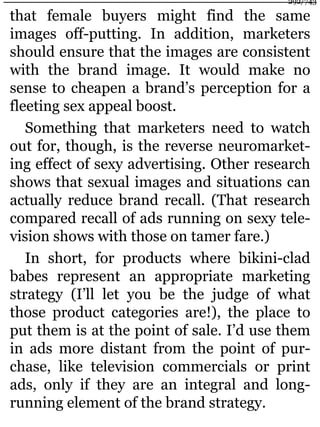 that female buyers might find the same
images off-putting. In addition, marketers
should ensure that the images are consistent
with the brand image. It would make no
sense to cheapen a brand’s perception for a
fleeting sex appeal boost.
Something that marketers need to watch
out for, though, is the reverse neuromarket-
ing effect of sexy advertising. Other research
shows that sexual images and situations can
actually reduce brand recall. (That research
compared recall of ads running on sexy tele-
vision shows with those on tamer fare.)
In short, for products where bikini-clad
babes represent an appropriate marketing
strategy (I’ll let you be the judge of what
those product categories are!), the place to
put them is at the point of sale. I’d use them
in ads more distant from the point of pur-
chase, like television commercials or print
ads, only if they are an integral and long-
running element of the brand strategy.
292/743
 