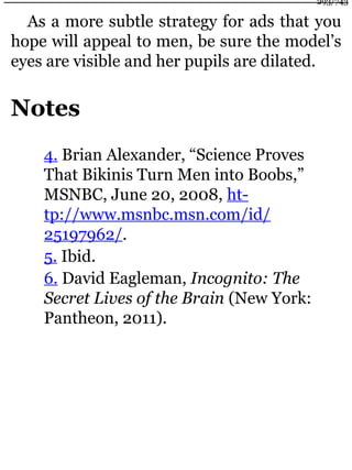 As a more subtle strategy for ads that you
hope will appeal to men, be sure the model’s
eyes are visible and her pupils are dilated.
Notes
4. Brian Alexander, “Science Proves
That Bikinis Turn Men into Boobs,”
MSNBC, June 20, 2008, ht-
tp://www.msnbc.msn.com/id/
25197962/.
5. Ibid.
6. David Eagleman, Incognito: The
Secret Lives of the Brain (New York:
Pantheon, 2011).
293/743
 