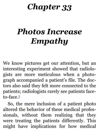 Chapter 33
Photos Increase
Empathy
We know pictures get our attention, but an
interesting experiment showed that radiolo-
gists are more meticulous when a photo-
graph accompanied a patient’s file. The doc-
tors also said they felt more connected to the
patients; radiologists rarely see patients face-
to-face.7
So, the mere inclusion of a patient photo
altered the behavior of these medical profes-
sionals, without them realizing that they
were treating the patients differently. This
might have implications for how medical
 