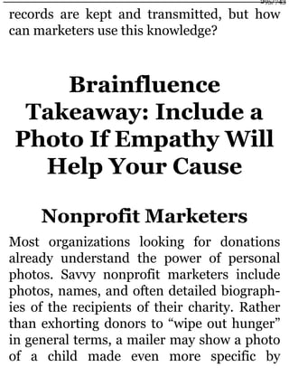 records are kept and transmitted, but how
can marketers use this knowledge?
Brainfluence
Takeaway: Include a
Photo If Empathy Will
Help Your Cause
Nonprofit Marketers
Most organizations looking for donations
already understand the power of personal
photos. Savvy nonprofit marketers include
photos, names, and often detailed biograph-
ies of the recipients of their charity. Rather
than exhorting donors to “wipe out hunger”
in general terms, a mailer may show a photo
of a child made even more specific by
295/743
 
