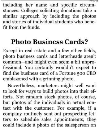 including her name and specific circum-
stances. Colleges soliciting donations take a
similar approach by including the photos
and stories of individual students who bene-
fit from the funds.
Photo Business Cards?
Except in real estate and a few other fields,
photo business cards and letterheads aren’t
common—and might even seem a bit unpro-
fessional. You certainly wouldn’t expect to
find the business card of a Fortune 500 CEO
emblazoned with a grinning photo.
Nevertheless, marketers might well want
to look for ways to build photos into their ef-
forts. Not random stock photos, of course,
but photos of the individuals in actual con-
tact with the customer. For example, if a
company routinely sent out prospecting let-
ters to schedule sales appointments, they
could include a photo of the salesperson on
296/743
 