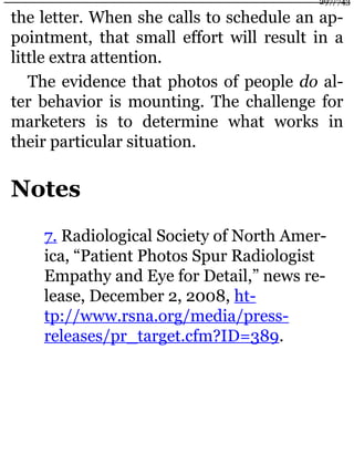 the letter. When she calls to schedule an ap-
pointment, that small effort will result in a
little extra attention.
The evidence that photos of people do al-
ter behavior is mounting. The challenge for
marketers is to determine what works in
their particular situation.
Notes
7. Radiological Society of North Amer-
ica, “Patient Photos Spur Radiologist
Empathy and Eye for Detail,” news re-
lease, December 2, 2008, ht-
tp://www.rsna.org/media/press-
releases/pr_target.cfm?ID=389.
297/743
 