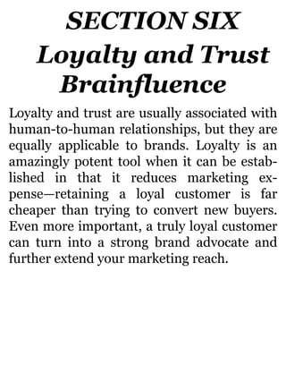SECTION SIX
Loyalty and Trust
Brainfluence
Loyalty and trust are usually associated with
human-to-human relationships, but they are
equally applicable to brands. Loyalty is an
amazingly potent tool when it can be estab-
lished in that it reduces marketing ex-
pense—retaining a loyal customer is far
cheaper than trying to convert new buyers.
Even more important, a truly loyal customer
can turn into a strong brand advocate and
further extend your marketing reach.
 