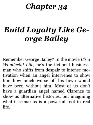 Chapter 34
Build Loyalty Like Ge-
orge Bailey
Remember George Bailey? In the movie It’s a
Wonderful Life, he’s the fictional business-
man who shifts from despair to intense mo-
tivation when an angel intervenes to show
him how much worse off his town would
have been without him. Most of us don’t
have a guardian angel named Clarence to
show us alternative histories, but imagining
what-if scenarios is a powerful tool in real
life.
 