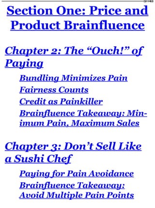 Section One: Price and
Product Brainfluence
Chapter 2: The “Ouch!” of
Paying
Bundling Minimizes Pain
Fairness Counts
Credit as Painkiller
Brainfluence Takeaway: Min-
imum Pain, Maximum Sales
Chapter 3: Don’t Sell Like
a Sushi Chef
Paying for Pain Avoidance
Brainfluence Takeaway:
Avoid Multiple Pain Points
3/743
 