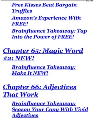 Free Kisses Beat Bargain
Truffles
Amazon’s Experience With
FREE!
Brainfluence Takeaway: Tap
Into the Power of FREE!
Chapter 65: Magic Word
#2: NEW!
Brainfluence Takeaway:
Make It NEW!
Chapter 66: Adjectives
That Work
Brainfluence Takeaway:
Season Your Copy With Vivid
Adjectives
30/743
 