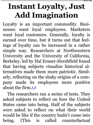 Instant Loyalty, Just
Add Imagination
Loyalty is an important commodity. Busi-
nesses want loyal employees. Marketers
want loyal customers. Generally, loyalty is
earned over time, but it turns out that feel-
ings of loyalty can be increased in a rather
simple way. Researchers at Northwestern
University and the University of California,
Berkeley, led by Hal Ersner-Hershfield found
that having subjects visualize historical al-
ternatives made them more patriotic. Simil-
arly, reflecting on the shaky origins of a com-
pany made its employees more positive
about the firm.1,2
The researchers ran a series of tests. They
asked subjects to reflect on how the United
States came into being. Half of the subjects
were asked to reflect on what their world
would be like if the country hadn’t come into
being. (This is called counterfactual
300/743
 
