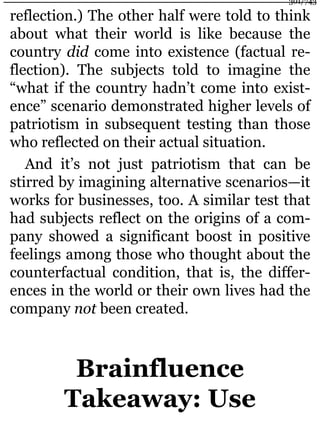 reflection.) The other half were told to think
about what their world is like because the
country did come into existence (factual re-
flection). The subjects told to imagine the
“what if the country hadn’t come into exist-
ence” scenario demonstrated higher levels of
patriotism in subsequent testing than those
who reflected on their actual situation.
And it’s not just patriotism that can be
stirred by imagining alternative scenarios—it
works for businesses, too. A similar test that
had subjects reflect on the origins of a com-
pany showed a significant boost in positive
feelings among those who thought about the
counterfactual condition, that is, the differ-
ences in the world or their own lives had the
company not been created.
Brainfluence
Takeaway: Use
301/743
 