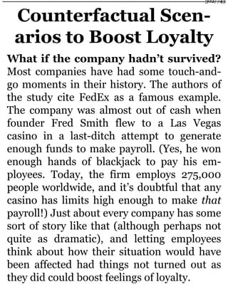 Counterfactual Scen-
arios to Boost Loyalty
What if the company hadn’t survived?
Most companies have had some touch-and-
go moments in their history. The authors of
the study cite FedEx as a famous example.
The company was almost out of cash when
founder Fred Smith flew to a Las Vegas
casino in a last-ditch attempt to generate
enough funds to make payroll. (Yes, he won
enough hands of blackjack to pay his em-
ployees. Today, the firm employs 275,000
people worldwide, and it’s doubtful that any
casino has limits high enough to make that
payroll!) Just about every company has some
sort of story like that (although perhaps not
quite as dramatic), and letting employees
think about how their situation would have
been affected had things not turned out as
they did could boost feelings of loyalty.
302/743
 