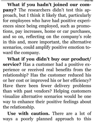 What if you hadn’t joined our com-
pany? The researchers didn’t test this ap-
proach, but I think it likely that, particularly
for employees who have had positive experi-
ences since being employed, such as promo-
tions, pay increases, home or car purchases,
and so on, reflecting on the company’s role
in this and, more important, the alternative
scenarios, could amplify positive emotion to-
ward the company.
What if you didn’t buy our product/
service? Has a customer had a positive ex-
perience or received real benefits from the
relationship? Has the customer reduced his
or her cost or improved his or her efficiency?
Have there been fewer delivery problems
than with past vendors? Helping customers
visualize alternative scenarios would be one
way to enhance their positive feelings about
the relationship.
Use with caution. There are a lot of
ways a poorly planned approach to this
303/743
 