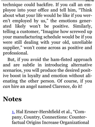 technique could backfire. If you call an em-
ployee into your office and tell him, “Think
about what your life would be like if you wer-
en’t employed by us,” the emotions gener-
ated likely won’t be positive. Similarly,
telling a customer, “Imagine how screwed up
your manufacturing schedule would be if you
were still dealing with your old, unreliable
supplier,” won’t come across as positive and
professional.
But, if you avoid the ham-fisted approach
and are subtle in introducing alternative
scenarios, you will produce the desired posit-
ive boost in loyalty and emotion without ali-
enating the other person. Of course, if you
can hire an angel named Clarence, do it!
Notes
1. Hal Ersner-Hershfield et al., “Com-
pany, Country, Connections: Counter-
factual Origins Increase Organizational
304/743
 