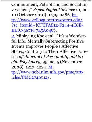 Commitment, Patriotism, and Social In-
vestment,” Psychological Science 21, no.
10 (October 2010): 1479–1486, ht-
tp://www.kellogg.northwestern.edu/
?sc_itemid={CFCFA812-F244-4E6E-
BE1C-387FF7E5A04C}.
2. Minkyung Koo et al., “It’s a Wonder-
ful Life: Mentally Subtracting Positive
Events Improves People’s Affective
States, Contrary to Their Affective Fore-
casts,” Journal of Personality and So-
cial Psychology 95, no. 5 (November
2008): 1217–1224, ht-
tp://www.ncbi.nlm.nih.gov/pmc/art-
icles/PMC2746912/.
305/743
 