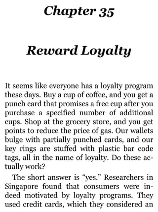 Chapter 35
Reward Loyalty
It seems like everyone has a loyalty program
these days. Buy a cup of coffee, and you get a
punch card that promises a free cup after you
purchase a specified number of additional
cups. Shop at the grocery store, and you get
points to reduce the price of gas. Our wallets
bulge with partially punched cards, and our
key rings are stuffed with plastic bar code
tags, all in the name of loyalty. Do these ac-
tually work?
The short answer is “yes.” Researchers in
Singapore found that consumers were in-
deed motivated by loyalty programs. They
used credit cards, which they considered an
 
