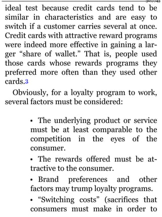 ideal test because credit cards tend to be
similar in characteristics and are easy to
switch if a customer carries several at once.
Credit cards with attractive reward programs
were indeed more effective in gaining a lar-
ger “share of wallet.” That is, people used
those cards whose rewards programs they
preferred more often than they used other
cards.3
Obviously, for a loyalty program to work,
several factors must be considered:
• The underlying product or service
must be at least comparable to the
competition in the eyes of the
consumer.
• The rewards offered must be at-
tractive to the consumer.
• Brand preferences and other
factors may trump loyalty programs.
• “Switching costs” (sacrifices that
consumers must make in order to
307/743
 